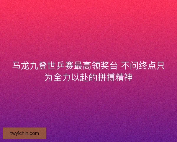 马龙九登世乒赛最高领奖台 不问终点只为全力以赴的拼搏精神