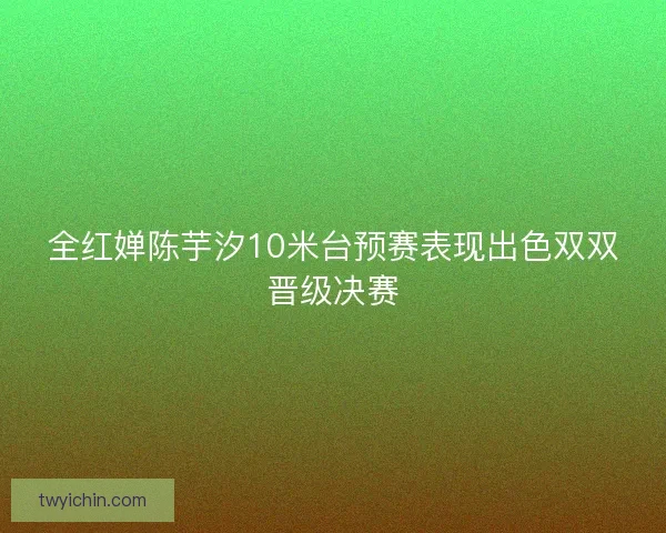 全红婵陈芋汐10米台预赛表现出色双双晋级决赛