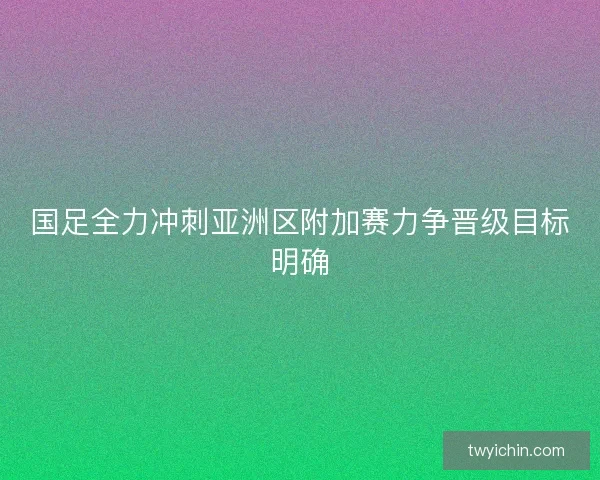 国足全力冲刺亚洲区附加赛力争晋级目标明确