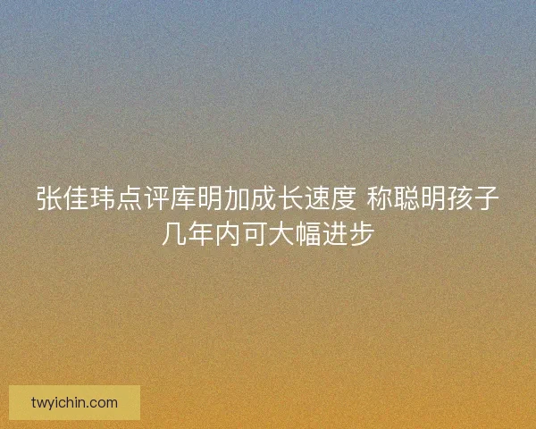张佳玮点评库明加成长速度 称聪明孩子几年内可大幅进步